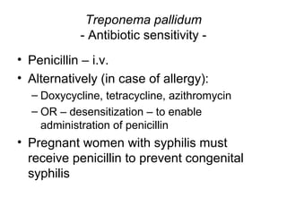 Treponema pallidum
- Antibiotic sensitivity -
• Penicillin – i.v.
• Alternatively (in case of allergy):
– Doxycycline, tetracycline, azithromycin
– OR – desensitization – to enable
administration of penicillin
• Pregnant women with syphilis must
receive penicillin to prevent congenital
syphilis
 