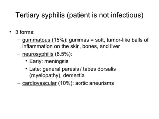 Tertiary syphilis (patient is not infectious)
• 3 forms:
– gummatous (15%): gummas = soft, tumor-like balls of
inflammation on the skin, bones, and liver
– neurosyphilis (6.5%):
• Early: meningitis
• Late: general paresis / tabes dorsalis
(myelopathy), dementia
– cardiovascular (10%): aortic aneurisms
 