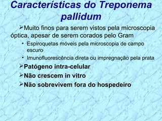 Muito finos para serem vistos pela microscopia
óptica, apesar de serem corados pelo Gram
• Espiroquetas móveis pela microscopia de campo
escuro
• Imunofluorescência direta ou impregnação pela prata
Patógeno intra-celular
Não crescem in vitro
Não sobrevivem fora do hospedeiro
Características do Treponema
pallidum
 