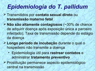 Epidemiologia do T. pallidum
 Transmitidos por contato sexual direto ou
transmissão materno fetal
 Não são altamente contagiosos (~30% de chance
de adquirir doença após exposição única a parceiro
infectado). Taxa de transmissão depende do estágio
da doença
 Longo período de incubação durante o qual o
hospedeiro não transmite a doença
• Epidemiologia útil para rastrear contatos e
administrar tratamento preventivo
 Prostituição permanece aspecto epidemiológico
central na transmissão
 