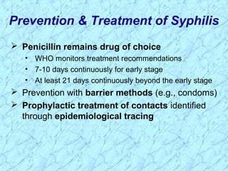 Prevention & Treatment of Syphilis
 Penicillin remains drug of choice
• WHO monitors treatment recommendations
• 7-10 days continuously for early stage
• At least 21 days continuously beyond the early stage
 Prevention with barrier methods (e.g., condoms)
 Prophylactic treatment of contacts identified
through epidemiological tracing
 