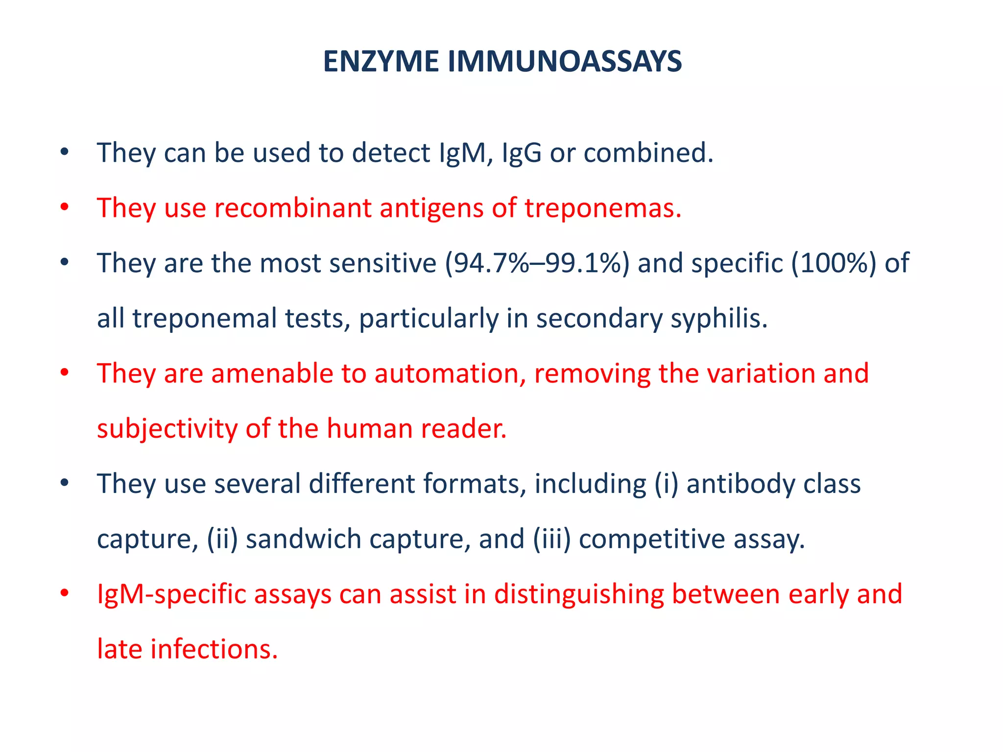 ENZYME IMMUNOASSAYS
• They can be used to detect IgM, IgG or combined.
• They use recombinant antigens of treponemas.
• They are the most sensitive (94.7%–99.1%) and specific (100%) of
all treponemal tests, particularly in secondary syphilis.
• They are amenable to automation, removing the variation and
subjectivity of the human reader.
• They use several different formats, including (i) antibody class
capture, (ii) sandwich capture, and (iii) competitive assay.
• IgM-specific assays can assist in distinguishing between early and
late infections.
 