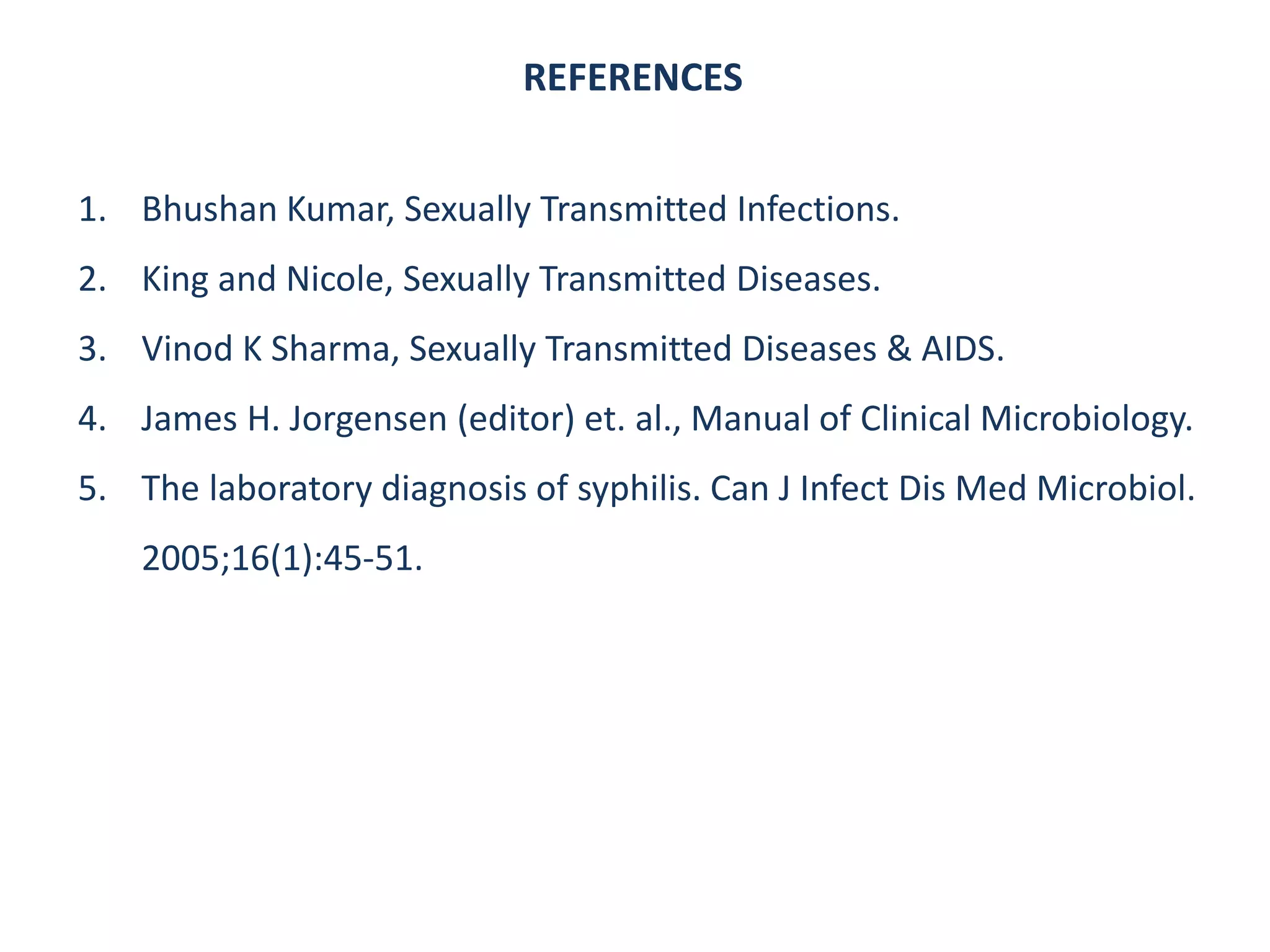 REFERENCES
1. Bhushan Kumar, Sexually Transmitted Infections.
2. King and Nicole, Sexually Transmitted Diseases.
3. Vinod K Sharma, Sexually Transmitted Diseases & AIDS.
4. James H. Jorgensen (editor) et. al., Manual of Clinical Microbiology.
5. The laboratory diagnosis of syphilis. Can J Infect Dis Med Microbiol.
2005;16(1):45-51.
 