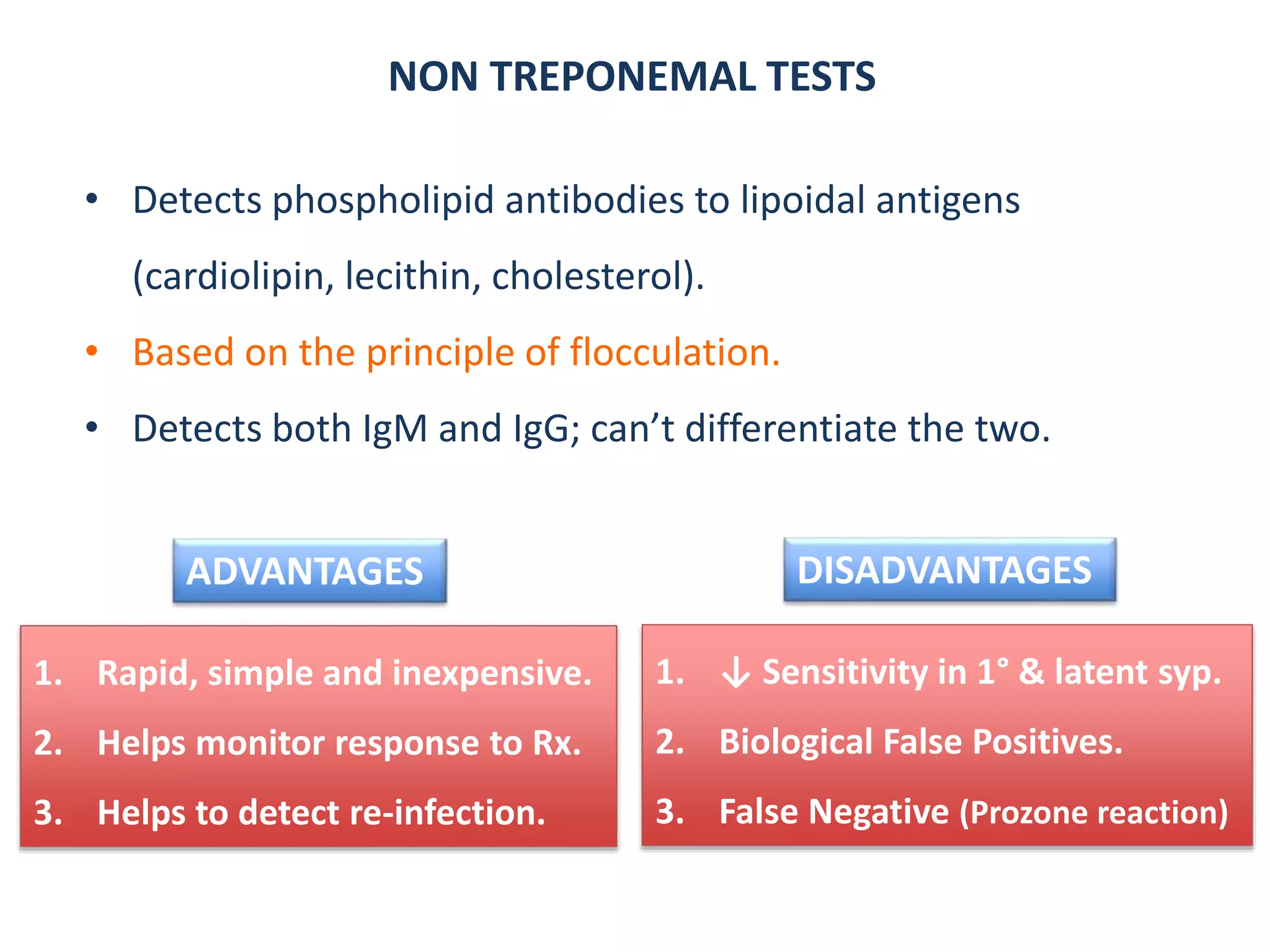 NON TREPONEMAL TESTS
• Detects phospholipid antibodies to lipoidal antigens
(cardiolipin, lecithin, cholesterol).
• Based on the principle of flocculation.
• Detects both IgM and IgG; can’t differentiate the two.
1. Rapid, simple and inexpensive.
2. Helps monitor response to Rx.
3. Helps to detect re-infection.
1. ↓ Sensitivity in 1° & latent syp.
2. Biological False Positives.
3. False Negative (Prozone reaction)
ADVANTAGES DISADVANTAGES
 