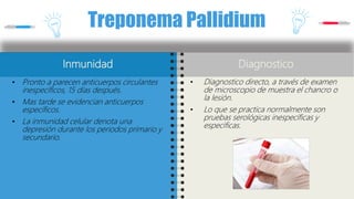 Treponema Pallidium
Inmunidad
• Pronto a parecen anticuerpos circulantes
inespecíficos, 15 días después.
• Mas tarde se evidencian anticuerpos
específicos.
• La inmunidad celular denota una
depresión durante los periodos primario y
secundario.
Diagnostico
• Diagnostico directo, a través de examen
de microscopio de muestra el chancro o
la lesión.
• Lo que se practica normalmente son
pruebas serológicas inespecíficas y
especificas.
 