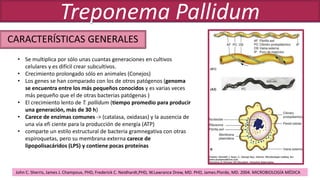 CARACTERÍSTICAS GENERALES
Treponema Pallidum
• Se multiplica por sólo unas cuantas generaciones en cultivos
celulares y es difícil crear subcultivos.
• Crecimiento prolongado sólo en animales (Conejos)
• Los genes se han comparado con los de otros patógenos (genoma
se encuentra entre los más pequeños conocidos y es varias veces
más pequeño que el de otras bacterias patógenas )
• El crecimiento lento de T. pallidum (tiempo promedio para producir
una generación, más de 30 h)
• Carece de enzimas comunes -> (catalasa, oxidasas) y la ausencia de
una vía efi ciente para la producción de energía (ATP)
• comparte un estilo estructural de bacteria gramnegativa con otras
espiroquetas, pero su membrana externa carece de
lipopolisacáridos (LPS) y contiene pocas proteínas
John C. Sherris, James J. Champoux, PHD, Frederick C. Neidhardt,PHD, W.Lawrance Drew, MD. PHD, James.Plorde, MD. 2004. MICROBIOLOGÍA MÉDICA
 
