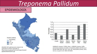 GONZALES, Gustavo F; TAPIA, Vilma y SERRUYA, Suzanne J.Sífilis
gestacional y factores asociados en hospitales públicos del Perú en el
periodo 2000-2010. Rev. perú. med. exp. salud publica [online]. 2014,
vol.31, n.2, pp.211-221. ISSN 1726-4634.
ANUARIO 2017.pdf [Internet]. [citado 22 de
septiembre de 2019]. Disponible en:
http://www.ins.gob.pe/insvirtual/images/otrpubs/
pdf/ANUARIO%202015.pdf
EPIDEMIOLOGÍA
Treponema Pallidum
 