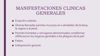 MANIFESTACIONES CLINICAS
GENERALES
■ Erupción cutánea.
■ Úlceras llamadas parches mucosos en o alrededor de la boca,
la vagina o el pene.
■ Parches húmedos y verrugosos (denominados condilomas
sifilíticos) en los órganos genitales o los pliegues de la piel.
■ Fiebre.
■ Indisposición general.
 
