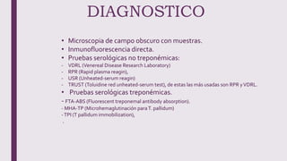 DIAGNOSTICO
• Microscopia de campo obscuro con muestras.
• Inmunofluorescencia directa.
• Pruebas serológicas no treponémicas:
- VDRL (Venereal Disease Research Laboratory)
- RPR (Rapid plasma reagin),
- USR (Unheated-serum reagin)
- TRUST (Toluidine red unheated-serum test), de estas las más usadas son RPR yVDRL.
• Pruebas serológicas treponémicas.
- FTA-ABS (Fluorescent treponemal antibody absorption).
- MHA-TP (Microhemaglutinación paraT. pallidum)
-TPI (T pallidum immobilization),
.
 