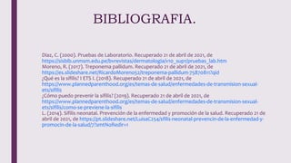 Diaz, C. (2000). Pruebas de Laboratorio. Recuperado 21 de abril de 2021, de
https://sisbib.unmsm.edu.pe/bvrevistas/dermatologia/v10_sup1/pruebas_lab.htm
Moreno, R. (2017). Treponema pallidum. Recuperado 21 de abril de 2021, de
https://es.slideshare.net/RicardoMoreno52/treponema-pallidum-75870811?qid
¿Qué es la sífilis? I ETS I. (2018). Recuperado 21 de abril de 2021, de
https://www.plannedparenthood.org/es/temas-de-salud/enfermedades-de-transmision-sexual-
ets/sifilis
¿Cómo puedo prevenir la sífilis? (2019). Recuperado 21 de abril de 2021, de
https://www.plannedparenthood.org/es/temas-de-salud/enfermedades-de-transmision-sexual-
ets/sifilis/como-se-previene-la-sifilis
L. (2014). Sífilis neonatal. Prevención de la enfermedad y promoción de la salud. Recuperado 21 de
abril de 2021, de https://pt.slideshare.net/LuisaC254/sfilis-neonatal-prevencin-de-la-enfermedad-y-
promocin-de-la-salud/7?smtNoRedir=1
BIBLIOGRAFIA.
 