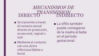 MECANISMOS DE
TRANSMISION
DIRECTO
■ Se transmite a través
el contacto sexual
directo sin protección,
ya sea anal, vaginal u
oral.
■ Mediante el contacto
con una ulcera
infecciosa (labios o
boca).
INDIRECTO
■ La sífilis también
puede contagiarse
de la madre al bebe
en el periodo
gestacional.
 