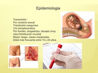 Epidemiologia
Transmisión :
Por contacto sexual
Transfusión sanguínea
Vía transplacentaria
Por fomites, drogadictos, tatuajes (muy
rara) Distribución mundial
Mayor riesgo, clases marginadas.
Edad más frecuente entre 15 y 24 años.
 