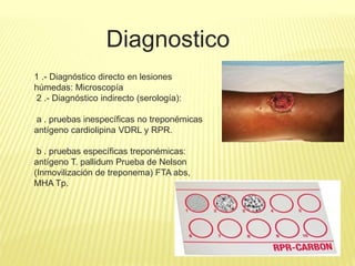 Diagnostico
1 .- Diagnóstico directo en lesiones
húmedas: Microscopía
2 .- Diagnóstico indirecto (serología):
a . pruebas inespecíficas no treponémicas
antígeno cardiolipina VDRL y RPR.
b . pruebas específicas treponémicas:
antígeno T. pallidum Prueba de Nelson
(Inmovilización de treponema) FTA abs,
MHA Tp.
 
