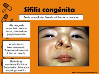 Sífilis congénita 
Se da en cualquier fase de la infección a la madre 
Más riesgo de 
transmisión en fase 
inicial, pero reduce 
progresivamente 
Aborto tardío 
Neonato muerto 
Enfermedad neonatal 
Infección latente 
Retinitis es 
manifestación inicial 
Endarteritis obliterativa 
es patognomónica 
 