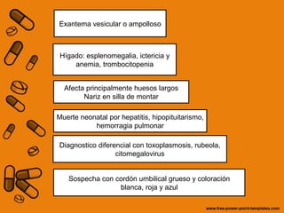Exantema vesicular o ampolloso 
Hígado: esplenomegalia, ictericia y 
anemia, trombocitopenia 
Afecta principalmente huesos largos 
Nariz en silla de montar 
Muerte neonatal por hepatitis, hipopituitarismo, 
hemorragia pulmonar 
Diagnostico diferencial con toxoplasmosis, rubeola, 
citomegalovirus 
Sospecha con cordón umbilical grueso y coloración 
blanca, roja y azul 
 