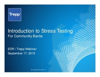 © Copyright 2015, Trepp LLC
Introduction to Stress Testing
For Community Banks
EDR / Trepp Webinar
September 17, 2015
 
