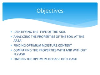  IDENTIFYING THE TYPE OF THE SOIL
 ANALYZING THE PROPERTIES OF THE SOIL AT THE
AREA
 FINDING OPTIMUM MOISTURE CONTENT
 COMPARING THE PROPERTIES WITH AND WITHOUT
FLY ASH
 FINDING THE OPTIMUM DOSAGE OF FLY ASH
Objectives
 