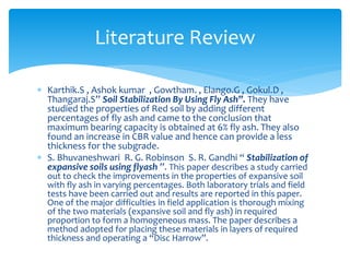  Karthik.S , Ashok kumar , Gowtham. , Elango.G , Gokul.D ,
Thangaraj.S” Soil Stabilization By Using Fly Ash”. They have
studied the properties of Red soil by adding different
percentages of fly ash and came to the conclusion that
maximum bearing capacity is obtained at 6% fly ash. They also
found an increase in CBR value and hence can provide a less
thickness for the subgrade.
 S. Bhuvaneshwari R. G. Robinson S. R. Gandhi “ Stabilization of
expansive soils using flyash ”. This paper describes a study carried
out to check the improvements in the properties of expansive soil
with fly ash in varying percentages. Both laboratory trials and field
tests have been carried out and results are reported in this paper.
One of the major difficulties in field application is thorough mixing
of the two materials (expansive soil and fly ash) in required
proportion to form a homogeneous mass. The paper describes a
method adopted for placing these materials in layers of required
thickness and operating a “Disc Harrow”.
Literature Review
 