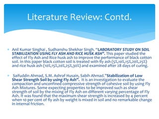  Anil Kumar Singhai , Sudhanshu Shekhar Singh. “LABORATORY STUDY ON SOIL
STABILIZATION USING FLY ASH AND RICE HUSK ASH”. This paper studied the
effect of Fly Ash and Rice husk ash to improve the performance of black cotton
soil. In this paper black cotton soil is treated with fly ash (5%,10%,15%,20%,25%)
and rice husk ash (10%,15%,20%,25%,30%) and examined after 28 days of curing.
 Saifuddin Ahmad, S.M. Ashraf Husain, Sabih Ahmad.”Stabilization of Low
Shear Strength Soil by using Fly Ash”. It is an investigation to evaluate the
compaction and unconfined compressive strength of cohesive soil by using Fly
Ash Mixtures. Some expecting properties to be improved such as shear
strength of soil by the mixing of Fly Ash on different varying percentage of Fly
Ash. It was found that the maximum shear strength is increased by 4 percent
when 10 per cent of fly ash by weight is mixed in soil and no remarkable change
in internal friction.
Literature Review: Contd.
 