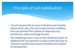  Fly ash can provide an array of divalent and trivalent
cations (Ca2+,Al3+,Fe3+etc) under ionized conditions
that can promote flocculation of dispersed clay
particles by cation exchange process.
 The stabilizing action is due to the combined action of
additional silt size particles to some extent and due to
chemical reactions that cause immediate flocculation
of clay particles.
Principle of soil stabilisation
 