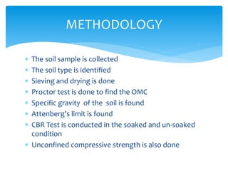  The soil sample is collected
 The soil type is identified
 Sieving and drying is done
 Proctor test is done to find the OMC
 Specific gravity of the soil is found
 Attenberg’s limit is found
 CBR Test is conducted in the soaked and un-soaked
condition
 Unconfined compressive strength is also done
METHODOLOGY
 