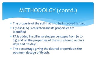  The property of the soil that is to be improved is fixed
 Fly Ash (FA) is collected and its properties are
identified
 FA is added in soil in varying percentages from (0 to
25) and all the properties of the mix is found out in 7
days and 28 days.
 The percentage giving the desired properties is the
optimum dosage of fly ash.
METHODOLGY (contd.)
 