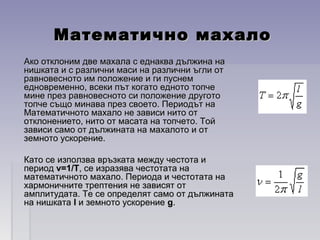 Математично махалоМатематично махало
Ако отклоним две махала с еднаква дължина наАко отклоним две махала с еднаква дължина на
нишката и с различни маси на различни ъгли отнишката и с различни маси на различни ъгли от
равновесното им положение и ги пуснемравновесното им положение и ги пуснем
едновременно, всеки път когато едното топчеедновременно, всеки път когато едното топче
мине през равновесното си положение друготомине през равновесното си положение другото
топче също минава през своето. Периодът натопче също минава през своето. Периодът на
Математичното махало не зависи нито отМатематичното махало не зависи нито от
отклонението, нито от масата на топчето. Тойотклонението, нито от масата на топчето. Той
зависи само от дължината на махалото и отзависи само от дължината на махалото и от
земното ускорение.земното ускорение.
Като се използва връзката между честота иКато се използва връзката между честота и
периодпериод v=1/Tv=1/T, се изразява честотата на, се изразява честотата на
математичното махало. Периода и честотата наматематичното махало. Периода и честотата на
хармоничните трептения не зависят отхармоничните трептения не зависят от
амплитудата. Те се определят само от дължинатаамплитудата. Те се определят само от дължината
на нишкатана нишката ll и земното ускорениеи земното ускорение gg..
 