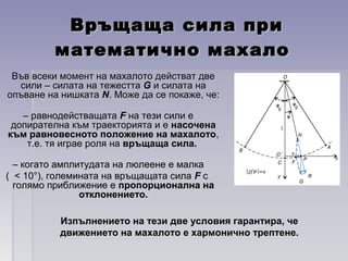 Връщаща сила приВръщаща сила при
математично махаломатематично махало
Във всеки момент на махалото действат двеВъв всеки момент на махалото действат две
сили – силата на тежесттасили – силата на тежестта GG и силата наи силата на
опъване на нишкатаопъване на нишката NN. Може да се покаже, че:. Може да се покаже, че:
–– равнодействащатаравнодействащата FF на тези сили ена тези сили е
допирателна към траекторията и едопирателна към траекторията и е насоченанасочена
към равновесното положение на махалотокъм равновесното положение на махалото,,
т.е. тя играе роля нат.е. тя играе роля на връщаща сила.връщаща сила.
–– когато амплитудата на люлеене е малкакогато амплитудата на люлеене е малка
( < 10°), големината на връщащата сила( < 10°), големината на връщащата сила FF сс
голямо приближение еголямо приближение е пропорционална напропорционална на
отклонението.отклонението.
Изпълнението на тези две условия гарантира, че
движението на махалото е хармонично трептене.
 