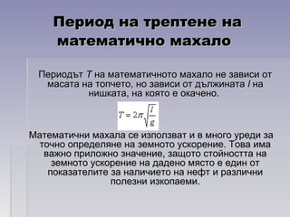 Период на трептене наПериод на трептене на
математично махаломатематично махало
ПериодътПериодът ТТ на математичното махало не зависи отна математичното махало не зависи от
масата на топчето, но зависи от дължинатамасата на топчето, но зависи от дължината ll нана
нишката, на която е окачено.нишката, на която е окачено.
Математични махала се използват и в много уреди заМатематични махала се използват и в много уреди за
точно определяне на земното ускорение. Това иматочно определяне на земното ускорение. Това има
важно приложно значение, защото стойността наважно приложно значение, защото стойността на
земното ускорение на дадено място е един отземното ускорение на дадено място е един от
показателите за наличието на нефт и различнипоказателите за наличието на нефт и различни
полезни изкопаеми.полезни изкопаеми.
 