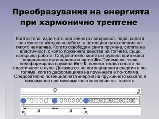 Преобразувания на енергиятаПреобразувания на енергията
при хармонично трептенепри хармонично трептене
Когато тяло, издигнато над земната повърхност, пада, силатаКогато тяло, издигнато над земната повърхност, пада, силата
на тежестта извършва работа, а потенциалната енергия нана тежестта извършва работа, а потенциалната енергия на
тялото намалява. Когато освободим свита пружина, силата натялото намалява. Когато освободим свита пружина, силата на
еластичност, с която пружината действа на топчето, същоеластичност, с която пружината действа на топчето, също
извършва работа. Следователно свитата пружина притежаваизвършва работа. Следователно свитата пружина притежава
определена потенциална енергияопределена потенциална енергия ЕЕпп. Приема се, че за. Приема се, че за
недеформирана пружинанедеформирана пружина ЕЕп = 0п = 0, понеже тогава силата на, понеже тогава силата на
еластичност е нула. Доказва се, че потенциалната енергия е по-еластичност е нула. Доказва се, че потенциалната енергия е по-
голяма, когато деформацията на пружината е по-голяма.голяма, когато деформацията на пружината е по-голяма.
Следователно потенциалната енергия на пружинното махало еСледователно потенциалната енергия на пружинното махало е
максимална при максимално отклонение на топчето.максимална при максимално отклонение на топчето.
 