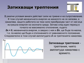 Затихващи трептенияЗатихващи трептения
Затихващи трептения -
трептения, чиято
амплитуда намалява с
времето.
В реални условия винаги действат сили на триене и на съпротивление.
В този случай механичната енергия на махалото не се запазва, а
намалява, защото работата на тези сили преобразува част от нея във
вътрешна енергия на околната среда. Затова след един период в
точката на максимално отклонение, където
Ек = 0, механичната енергия, а заедно с нея и Еп, ще бъде по-малка,
т.е. по-малко ще бъде и отклонението от равновесното положение.
Следователно в този случай амплитудата А на трептенията намалява.
 