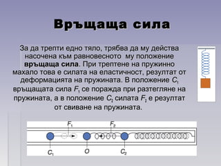 Връщаща силаВръщаща сила
За да трепти едно тяло, трябва да му действаЗа да трепти едно тяло, трябва да му действа
насочена към равновесното му положениенасочена към равновесното му положение
връщаща силавръщаща сила. При трептене на пружинно. При трептене на пружинно
махало това е силата на еластичност, резултат отмахало това е силата на еластичност, резултат от
деформацията на пружината. В положениедеформацията на пружината. В положение СС11
връщащата силавръщащата сила FF11 се поражда при разтегляне насе поражда при разтегляне на
пружината, а в положениепружината, а в положение СС22 силатасилата FF22 е резултате резултат
от свиване на пружината.от свиване на пружината.
 