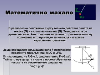 Математично махалоМатематично махало
В равновесно положение върху топчето действат силата наВ равновесно положение върху топчето действат силата на
тежест (G) и силата на опъване (N). Тези две сили сетежест (G) и силата на опъване (N). Тези две сили се
уравновесяват. Ако отклоним махалото от равновесното мууравновесяват. Ако отклоним махалото от равновесното му
положение и го пуснем,то започва да извършваположение и го пуснем,то започва да извършва
хармонични трептения.хармонични трептения.
За да определим връщащата сила F използваме
подобните триъгълници MLC и LFG.
От тях следва, че F/G=x/l, следователно F=(G.x)/l.
Тъй като връщащата сила е в посока обратна на
посоката на отклонението следва, че:
F=-(m.g.x)/l.
 