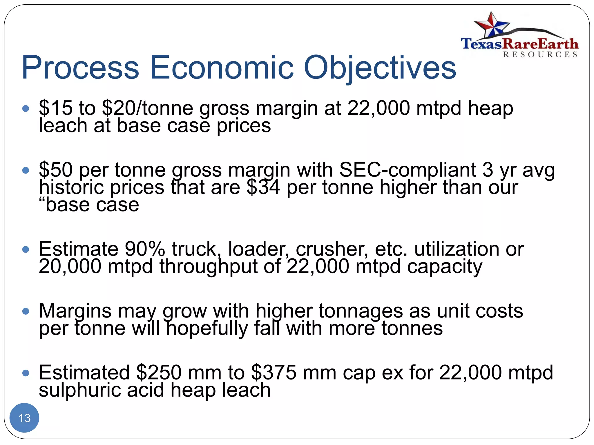 Process Economic Objectives
13
 $15 to $20/tonne gross margin at 22,000 mtpd heap
leach at base case prices
 $50 per tonne gross margin with SEC-compliant 3 yr avg
historic prices that are $34 per tonne higher than our
“base case
 Estimate 90% truck, loader, crusher, etc. utilization or
20,000 mtpd throughput of 22,000 mtpd capacity
 Margins may grow with higher tonnages as unit costs
per tonne will hopefully fall with more tonnes
 Estimated $250 mm to $375 mm cap ex for 22,000 mtpd
sulphuric acid heap leach
 