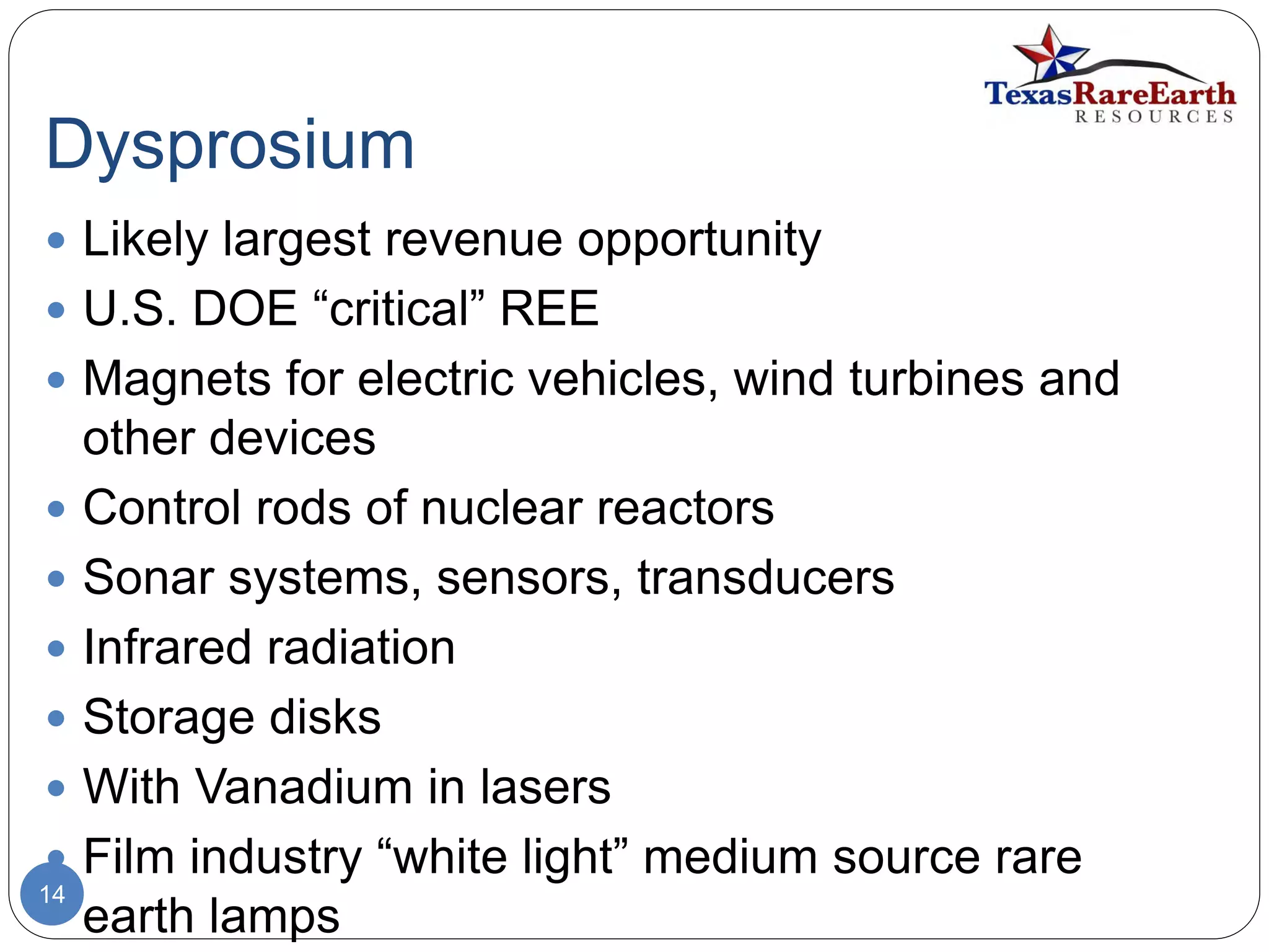 Dysprosium
14
 Likely largest revenue opportunity
 U.S. DOE “critical” REE
 Magnets for electric vehicles, wind turbines and
other devices
 Control rods of nuclear reactors
 Sonar systems, sensors, transducers
 Infrared radiation
 Storage disks
 With Vanadium in lasers
 Film industry “white light” medium source rare
earth lamps
 