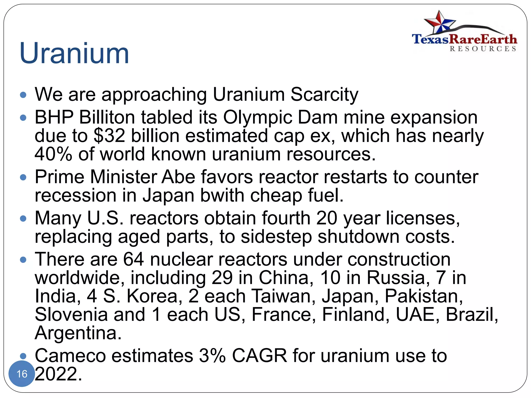 Uranium
16
 We are approaching Uranium Scarcity
 BHP Billiton tabled its Olympic Dam mine expansion
due to $32 billion estimated cap ex, which has nearly
40% of world known uranium resources.
 Prime Minister Abe favors reactor restarts to counter
recession in Japan bwith cheap fuel.
 Many U.S. reactors obtain fourth 20 year licenses,
replacing aged parts, to sidestep shutdown costs.
 There are 64 nuclear reactors under construction
worldwide, including 29 in China, 10 in Russia, 7 in
India, 4 S. Korea, 2 each Taiwan, Japan, Pakistan,
Slovenia and 1 each US, France, Finland, UAE, Brazil,
Argentina.
 Cameco estimates 3% CAGR for uranium use to
2022.
 