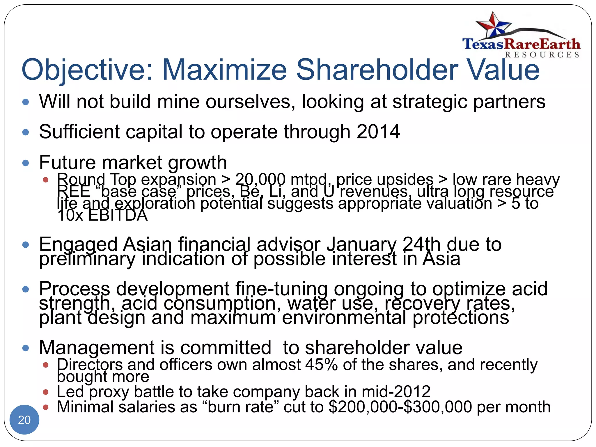Objective: Maximize Shareholder Value
20
 Will not build mine ourselves, looking at strategic partners
 Sufficient capital to operate through 2014
 Future market growth
 Round Top expansion > 20,000 mtpd, price upsides > low rare heavy
REE “base case” prices, Be, Li, and U revenues, ultra long resource
life and exploration potential suggests appropriate valuation > 5 to
10x EBITDA
 Engaged Asian financial advisor January 24th due to
preliminary indication of possible interest in Asia
 Process development fine-tuning ongoing to optimize acid
strength, acid consumption, water use, recovery rates,
plant design and maximum environmental protections
 Management is committed to shareholder value
 Directors and officers own almost 45% of the shares, and recently
bought more
 Led proxy battle to take company back in mid-2012
 Minimal salaries as “burn rate” cut to $200,000-$300,000 per month
 