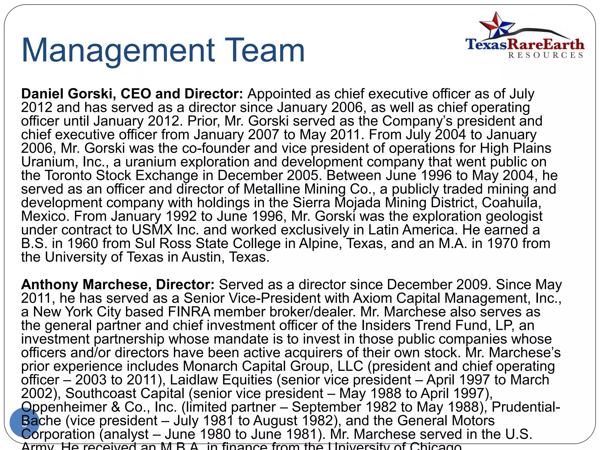 Management Team
5
Daniel Gorski, CEO and Director: Appointed as chief executive officer as of July
2012 and has served as a director since January 2006, as well as chief operating
officer until January 2012. Prior, Mr. Gorski served as the Company’s president and
chief executive officer from January 2007 to May 2011. From July 2004 to January
2006, Mr. Gorski was the co-founder and vice president of operations for High Plains
Uranium, Inc., a uranium exploration and development company that went public on
the Toronto Stock Exchange in December 2005. Between June 1996 to May 2004, he
served as an officer and director of Metalline Mining Co., a publicly traded mining and
development company with holdings in the Sierra Mojada Mining District, Coahuila,
Mexico. From January 1992 to June 1996, Mr. Gorski was the exploration geologist
under contract to USMX Inc. and worked exclusively in Latin America. He earned a
B.S. in 1960 from Sul Ross State College in Alpine, Texas, and an M.A. in 1970 from
the University of Texas in Austin, Texas.
Anthony Marchese, Director: Served as a director since December 2009. Since May
2011, he has served as a Senior Vice-President with Axiom Capital Management, Inc.,
a New York City based FINRA member broker/dealer. Mr. Marchese also serves as
the general partner and chief investment officer of the Insiders Trend Fund, LP, an
investment partnership whose mandate is to invest in those public companies whose
officers and/or directors have been active acquirers of their own stock. Mr. Marchese’s
prior experience includes Monarch Capital Group, LLC (president and chief operating
officer – 2003 to 2011), Laidlaw Equities (senior vice president – April 1997 to March
2002), Southcoast Capital (senior vice president – May 1988 to April 1997),
Oppenheimer & Co., Inc. (limited partner – September 1982 to May 1988), Prudential-
Bache (vice president – July 1981 to August 1982), and the General Motors
Corporation (analyst – June 1980 to June 1981). Mr. Marchese served in the U.S.
 
