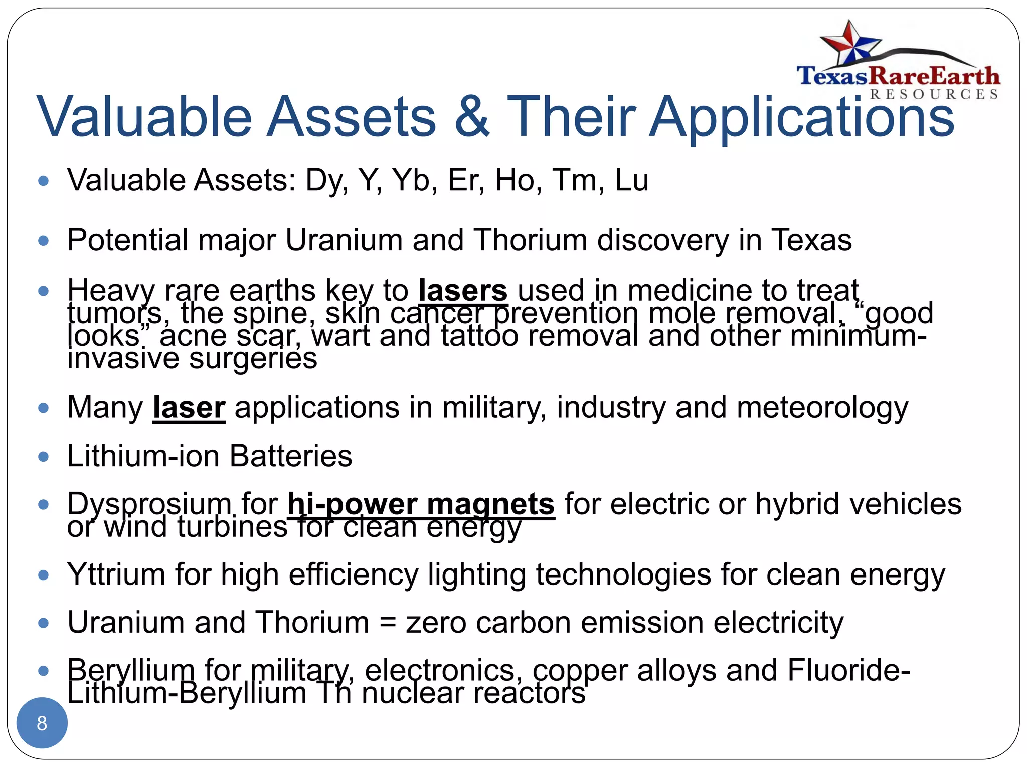 Valuable Assets & Their Applications
8
 Valuable Assets: Dy, Y, Yb, Er, Ho, Tm, Lu
 Potential major Uranium and Thorium discovery in Texas
 Heavy rare earths key to lasers used in medicine to treat
tumors, the spine, skin cancer prevention mole removal, “good
looks” acne scar, wart and tattoo removal and other minimum-
invasive surgeries
 Many laser applications in military, industry and meteorology
 Lithium-ion Batteries
 Dysprosium for hi-power magnets for electric or hybrid vehicles
or wind turbines for clean energy
 Yttrium for high efficiency lighting technologies for clean energy
 Uranium and Thorium = zero carbon emission electricity
 Beryllium for military, electronics, copper alloys and Fluoride-
Lithium-Beryllium Th nuclear reactors
 