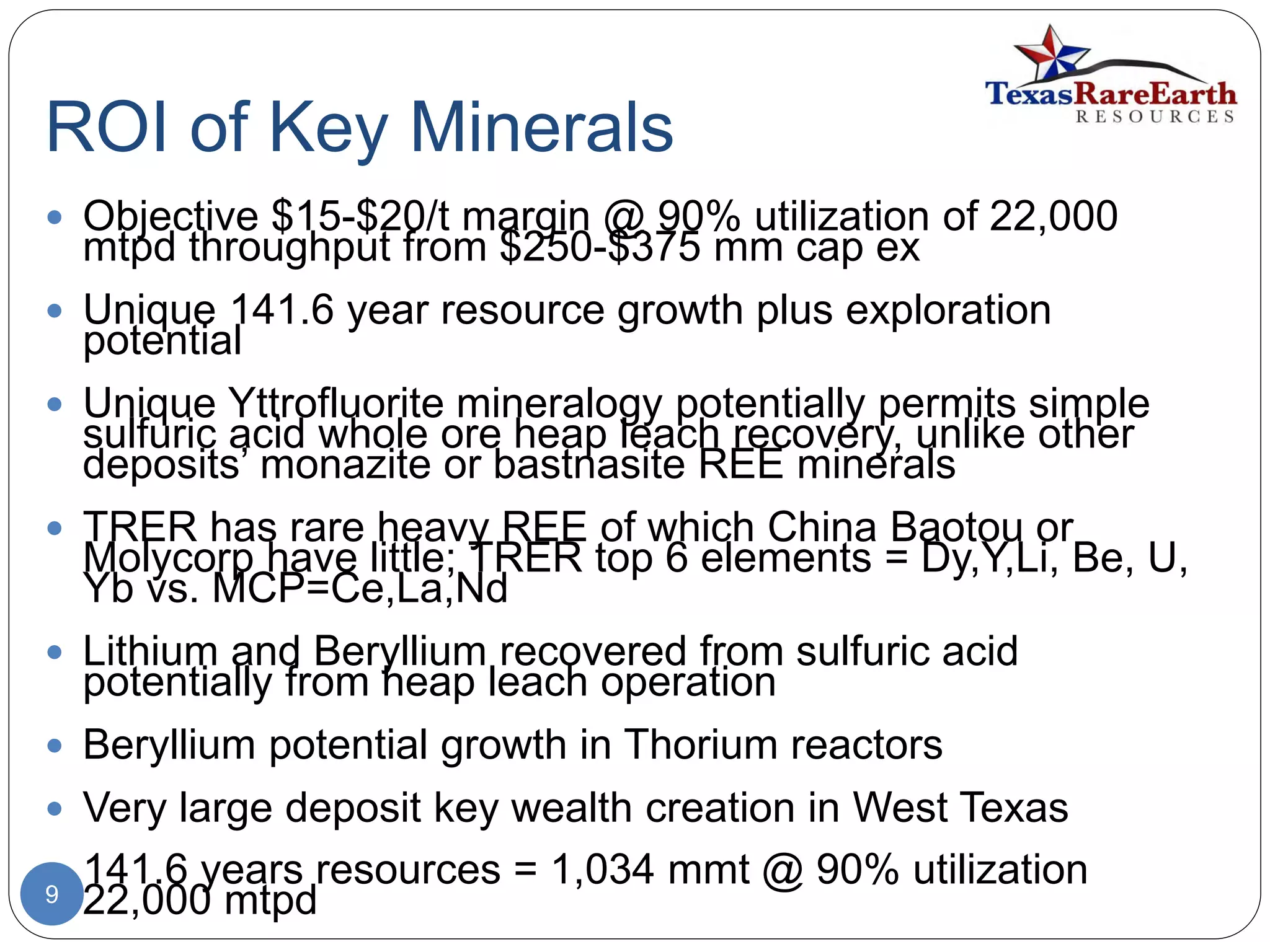 ROI of Key Minerals
9
 Objective $15-$20/t margin @ 90% utilization of 22,000
mtpd throughput from $250-$375 mm cap ex
 Unique 141.6 year resource growth plus exploration
potential
 Unique Yttrofluorite mineralogy potentially permits simple
sulfuric acid whole ore heap leach recovery, unlike other
deposits’ monazite or bastnasite REE minerals
 TRER has rare heavy REE of which China Baotou or
Molycorp have little; TRER top 6 elements = Dy,Y,Li, Be, U,
Yb vs. MCP=Ce,La,Nd
 Lithium and Beryllium recovered from sulfuric acid
potentially from heap leach operation
 Beryllium potential growth in Thorium reactors
 Very large deposit key wealth creation in West Texas
 141.6 years resources = 1,034 mmt @ 90% utilization
22,000 mtpd
 