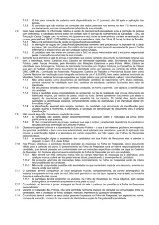 7.5.2 O link para correção de cadastro será disponibilizado no 1º (primeiro) dia útil após a aplicação das provas. 
7.5.3 O candidato que não solicitar as correções dos dados pessoais nos termos do item 7.5 deverá arcar, exclusivamente, com as consequências advindas de sua omissão. 
7.6 Caso haja inexatidão na informação relativa à opção de Cargo/Área/Especialidade e/ou à condição de pessoa com deficiência, o candidato deverá entrar em contato com o Serviço de Atendimento ao Candidato – SAC da Fundação Carlos Chagas com, no mínimo, 48 (quarenta e oito) horas de antecedência da data de realização das provas, pelo telefone (0XX11) 3723-4388 de segunda a sexta-feira, úteis, das 10 às 16 horas, horário de Brasília. 
7.6.1 Não será admitida troca de opção de Cargo/Área/Especialidade. 
7.6.2 A alteração de opção de Cargo/Área/Especialidade somente será processada na hipótese de o dado expresso pelo candidato em seu Formulário de Inscrição ter sido transcrito erroneamente para o Cartão Informativo e disponível no site da Fundação Carlos Chagas. 
7.6.3 O candidato que não entrar em contato com o SAC no prazo mencionado será o exclusivo responsável pelas consequências advindas de sua omissão. 
7.7 Somente será admitido à sala de provas o candidato que estiver portando documento de identidade original que bem o identifique, como: Carteiras e/ou Cédulas de Identidade expedidas pelas Secretarias de Segurança Pública, pelas Forças Armadas, pelo Ministério das Relações Exteriores e pela Polícia Militar; Cédula de Identidade para Estrangeiros; Cédulas de Identidade fornecidas por Órgãos Públicos ou Conselhos de Classe que, por Lei Federal, valham como documento de identidade como, por exemplo, as Carteiras do CREA, OAB, CRC, CRM etc.; Certificado de Reservista; Passaporte; Carteira de Trabalho e Previdência Social, bem como Carteira Nacional de Habilitação (com fotografia na forma da Lei nº 9.503/97), bem como carteiras funcionais do Ministério Público; carteiras funcionais expedidas por órgão público que, por lei federal, valham como identidade; 
7.7.1 Não serão aceitos como documentos de identidade: certidões de nascimento, CPF, títulos eleitorais, carteira nacional de habilitação sem foto, carteiras de estudante, carteiras funcionais sem valor de identidade. 
7.7.2 Os documentos deverão estar em perfeitas condições, de forma a permitir, com clareza, a identificação do candidato. 
7.7.3 Caso o candidato esteja impossibilitado de apresentar, no dia de realização das provas, documento de identidade original, por motivo de perda, roubo ou furto, deverá apresentar documento que ateste o registro da ocorrência em órgão policial, expedido há, no máximo, 30 (trinta) dias, sendo então submetido à identificação especial, compreendendo coleta de assinaturas e de impressão digital em formulário próprio. 
7.7.4 A identificação especial será exigida, também, do candidato cujo documento de identificação gere dúvidas quanto à fisionomia, à assinatura, à condição de conservação do documento e/ou à própria identificação. 
7.8 Não haverá segunda chamada ou repetição de prova. 
7.8.1 O candidato não poderá alegar desconhecimentos quaisquer sobre a realização da prova como justificativa de sua ausência. 
7.8.2 O não comparecimento às provas, qualquer que seja o motivo, caracterizará desistência do candidato e resultará em sua eliminação do Concurso Público. 
7.9 Objetivando garantir a lisura e a idoneidade do Concurso Público – o que é de interesse público e, em especial, dos próprios candidatos – bem como sua autenticidade, será solicitado aos candidatos, quando da aplicação das provas, a autenticação digital e a assinatura em campo específico, por três vezes, nas Folhas de Respostas personalizadas. 
7.9.1 A autenticação digital e assinaturas dos candidatos em sua Folha de Respostas visa a atender o disposto no item 13.9, deste Edital. 
7.10 Nas Provas Objetivas, o candidato deverá assinalar as respostas na Folha de Respostas, único documento válido para a correção da prova. O preenchimento da Folha de Respostas será de inteira responsabilidade do candidato, que deverá proceder em conformidade com as instruções específicas contidas na capa do Caderno de Questões. Em hipótese alguma haverá substituição da Folha de Respostas por erro do candidato. 
7.10.1 Não deverá ser feita nenhuma marca fora do campo reservado às respostas ou à assinatura, pois qualquer marca poderá ser lida pelas leitoras óticas, prejudicando o desempenho do candidato. 
7.10.2 Os prejuízos advindos de marcações feitas incorretamente na Folha de Respostas serão de inteira responsabilidade do candidato. 
7.10.3 Não serão computadas questões não assinaladas ou que contenham mais de uma resposta, emenda ou rasura, ainda que legível. 
7.11 O candidato deverá comparecer ao local designado munido, obrigatoriamente, de caneta esferográfica de material transparente e tinta preta ou azul. Não será permitido o uso de lápis, lapiseira, marca-texto ou borracha durante a realização das provas. 
7.11.1 O candidato deverá preencher os alvéolos, na Folha de Respostas da Prova Objetiva, com caneta esferográfica de material transparente e tinta preta ou azul. 
7.12 O candidato, ao terminar a prova, entregará ao fiscal da sala o caderno de questões e a Folha de Respostas personalizada. 
7.13 Durante a realização das Provas, não será permitida nenhuma espécie de consulta ou comunicação entre os candidatos, nem a utilização de livros, códigos, manuais, impressos ou quaisquer anotações. 
7.14 O candidato deverá conferir os seus dados pessoais impressos na Folha de Respostas, em especial seu nome, número de inscrição, número do documento de identidade e opção de Cargo/Área/Especialidade.  