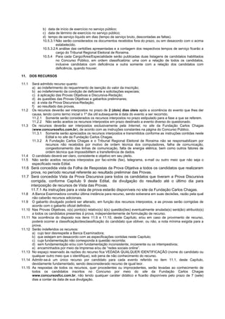b) data de início de exercício no serviço público; 
c) data de término de exercício no serviço público; 
d) tempo de serviço líquido em dias (tempo de serviço bruto, descontadas as faltas). 
10.5.3.1 Não serão considerados os documentos recebidos fora do prazo, ou em desacordo com o acima estabelecido. 
10.5.3.2 A análise das certidões apresentadas e a contagem dos respectivos tempos de serviço ficarão a cargo do Tribunal Regional Eleitoral de Roraima. 
10.5.4 Para cada Cargo/Área/Especialidade serão publicadas duas listagens de candidatos habilitados no Concurso Público, em ordem classificatória: uma com a relação de todos os candidatos, inclusive candidatos com deficiência e outra somente com a relação dos candidatos com deficiência, quando houver. 
11. DOS RECURSOS 
11.1 Será admitido recurso quanto: 
a) ao indeferimento do requerimento de isenção do valor da inscrição; 
b) ao indeferimento da condição de deficiente e solicitações especiais; 
c) à aplicação das Provas Objetivas e Discursiva-Redação; 
d) às questões das Provas Objetivas e gabaritos preliminares; 
e) à vista da Prova Discursiva-Redação; 
f) ao resultado das provas. 
11.2 Os recursos deverão ser interpostos no prazo de 2 (dois) dias úteis após a ocorrência do evento que lhes der causa, tendo como termo inicial o 1º dia útil subsequente à data do evento a ser recorrido. 
11.2.1 Somente serão considerados os recursos interpostos no prazo estipulado para a fase a que se referem. 
11.2.2 Não serão aceitos os recursos interpostos em prazo destinado a evento diverso do questionado. 
11.3 Os recursos deverão ser interpostos exclusivamente pela Internet, no site da Fundação Carlos Chagas (www.concursosfcc.com.br), de acordo com as instruções constantes na página do Concurso Público. 
11.3.1 Somente serão apreciados os recursos interpostos e transmitidos conforme as instruções contidas neste Edital e no site da Fundação Carlos Chagas. 
11.3.2 A Fundação Carlos Chagas e o Tribunal Regional Eleitoral de Roraima não se responsabilizam por recursos não recebidos por motivo de ordem técnica dos computadores, falha de comunicação, congestionamento das linhas de comunicação, falta de energia elétrica, bem como outros fatores de ordem técnica que impossibilitem a transferência de dados. 
11.4 O candidato deverá ser claro, consistente e objetivo em seu pleito. 
11.5 Não serão aceitos recursos interpostos por fac-símile (fax), telegrama, e-mail ou outro meio que não seja o especificado neste Edital. 
11.6 Será concedida vista da Folha de Respostas da Prova Objetiva a todos os candidatos que realizaram prova, no período recursal referente ao resultado preliminar das Provas. 
11.7 Será concedida Vista da Prova Discursiva para todos os candidatos que tiveram a Prova Discursiva corrigida, conforme Capítulo 9 deste Edital, da divulgação do resultado até o último dia para interposição de recursos de Vista das Provas. 
11.7.1 As instruções para a vista de prova estarão disponíveis no site da Fundação Carlos Chagas. 
11.8 A Banca Examinadora constitui última instância para recurso, sendo soberana em suas decisões, razão pela qual não caberão recursos adicionais. 
11.9 O gabarito divulgado poderá ser alterado, em função dos recursos interpostos, e as provas serão corrigidas de acordo com o gabarito oficial definitivo. 
11.10 Nas Provas Objetivas, o(s) ponto(s) relativo(s) à(s) questão(ões) eventualmente anulada(s) será(ão) atribuído(s) a todos os candidatos presentes à prova, independentemente de formulação de recurso. 
11.11 Na ocorrência do disposto nos itens 11.9 e 11.10, deste Capítulo, e/ou em caso de provimento de recurso, poderá ocorrer a classificação/desclassificação do candidato que obtiver, ou não, a nota mínima exigida para a prova. 
11.12 Serão indeferidos os recursos: 
a) cujo teor desrespeite a Banca Examinadora; 
b) que estejam em desacordo com as especificações contidas neste Capítulo; 
c) cuja fundamentação não corresponda à questão recorrida; 
d) sem fundamentação e/ou com fundamentação inconsistente, incoerente ou os intempestivos; 
e) encaminhados por meio da Imprensa e/ou de “redes sociais online”. 
11.13 No espaço reservado às razões do recurso fica VEDADA QUALQUER IDENTIFICAÇÃO (nome do candidato ou qualquer outro meio que o identifique), sob pena de não conhecimento do recurso. 
11.14 Admitir-se-á um único recurso por candidato para cada evento referido no item 11.1, deste Capítulo, devidamente fundamentado, sendo desconsiderado recurso de igual teor. 
11.15 As respostas de todos os recursos, quer procedentes ou improcedentes, serão levadas ao conhecimento de todos os candidatos inscritos no Concurso por meio do site da Fundação Carlos Chagas www.concursosfcc.com.br, não tendo qualquer caráter didático e ficarão disponíveis pelo prazo de 7 (sete) dias a contar da data de sua divulgação. 
 