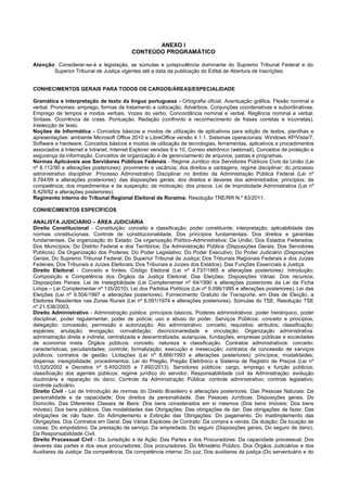 ANEXO I 
CONTEÚDO PROGRAMÁTICO 
Atenção: Considerar-se-á a legislação, as súmulas e jurisprudência dominante do Supremo Tribunal Federal e do Superior Tribunal de Justiça vigentes até a data da publicação do Edital de Abertura de Inscrições. 
CONHECIMENTOS GERAIS PARA TODOS OS CARGOS/ÁREAS/ESPECIALIDADE 
Gramática e interpretação de texto da língua portuguesa - Ortografia oficial. Acentuação gráfica. Flexão nominal e verbal. Pronomes: emprego, formas de tratamento e colocação. Advérbios. Conjunções coordenativas e subordinativas. Emprego de tempos e modos verbais. Vozes do verbo. Concordância nominal e verbal. Regência nominal e verbal. Sintaxe. Ocorrência de crase. Pontuação. Redação (confronto e reconhecimento de frases corretas e incorretas). Intelecção de texto. 
Noções de Informática - Conceitos básicos e modos de utilização de aplicativos para edição de textos, planilhas e apresentações: ambiente Microsoft Office 2010 e LibreOffice versão 4.1.1. Sistemas operacionais: Windows XP/Vista/7, Software e hardware. Conceitos básicos e modos de utilização de tecnologias, ferramentas, aplicativos e procedimentos associados à Internet e Intranet. Internet Explorer versões 9 e 10, Correio eletrônico (webmail). Conceitos de proteção e segurança da informação. Conceitos de organização e de gerenciamento de arquivos, pastas e programas. 
Normas Aplicáveis aos Servidores Públicos Federais - Regime Jurídico dos Servidores Públicos Civis da União (Lei nº 8.112/90 e alterações posteriores): provimento e vacância; dos direitos e vantagens; regime disciplinar; do processo administrativo disciplinar. Processo Administrativo Disciplinar no âmbito da Administração Pública Federal (Lei nº 9.784/99 e alterações posteriores): das disposições gerais; dos direitos e deveres dos administrados; princípios; da competência; dos impedimentos e da suspeição; da motivação; dos prazos. Lei de Improbidade Administrativa (Lei nº 8.429/92 e alterações posteriores). 
Regimento Interno do Tribunal Regional Eleitoral de Roraima: Resolução TRE/RR N.º 83/2011. 
CONHECIMENTOS ESPECÍFICOS 
ANALISTA JUDICIÁRIO – ÁREA JUDICIÁRIA 
Direito Constitucional - Constituição: conceito e classificação; poder constituinte; interpretação; aplicabilidade das normas constitucionais. Controle de constitucionalidade. Dos princípios fundamentais. Dos direitos e garantias fundamentais. Da organização do Estado: Da organização Político-Administrativa; Da União; Dos Estados Federados; Dos Municípios; Do Distrito Federal e dos Territórios; Da Administração Pública (Disposições Gerais; Dos Servidores Públicos). Da Organização dos Poderes: Do Poder Legislativo; Do Poder Executivo; Do Poder Judiciário (Disposições Gerais; Do Supremo Tribunal Federal; Do Superior Tribunal de Justiça; Dos Tribunais Regionais Federais e dos Juízes Federais; Dos Tribunais e Juízes Eleitorais; Dos Tribunais e Juízes dos Estados); Das Funções Essenciais à Justiça. 
Direito Eleitoral - Conceito e fontes. Código Eleitoral (Lei nº 4.737/1965 e alterações posteriores): Introdução; Composição e Competência dos Órgãos da Justiça Eleitoral; Das Eleições; Disposições Várias: Dos recursos; Disposições Penais. Lei de Inelegibilidade (Lei Complementar nº 64/1990 e alterações posteriores da Lei da Ficha Limpa – Lei Complementar nº 135/2010). Lei dos Partidos Políticos (Lei nº 9.096/1995 e alterações posteriores). Lei das Eleições (Lei nº 9.504/1997 e alterações posteriores). Fornecimento Gratuito de Transporte, em Dias de Eleição, a Eleitores Residentes nas Zonas Rurais (Lei nº 6.091/1974 e alterações posteriores). Súmulas do TSE. Resolução TSE nº 21.538/2003. 
Direito Administrativo - Administração pública: princípios básicos. Poderes administrativos: poder hierárquico, poder disciplinar, poder regulamentar; poder de polícia; uso e abuso do poder. Serviços Públicos: conceito e princípios; delegação: concessão, permissão e autorização. Ato administrativo: conceito; requisitos; atributos; classificação; espécies; anulação; revogação; convalidação; discricionariedade e vinculação. Organização administrativa: administração direta e indireta; centralizada e descentralizada; autarquias, fundações, empresas públicas e sociedades de economia mista. Órgãos públicos: conceito, natureza e classificação. Contratos administrativos: conceito; características; peculiaridades; controle; formalização; execução e inexecução; contratos de concessão de serviços públicos; contratos de gestão. Licitações (Lei nº 8.666/1993 e alterações posteriores): princípios; modalidades; dispensa; inexigibilidade; procedimentos. Lei do Pregão, Pregão Eletrônico e Sistema de Registro de Preços (Lei nº 10.520/2002 e Decretos nº 5.450/2005 e 7.892/2013). Servidores públicos: cargo, emprego e função públicos; classificação dos agentes públicos; regime jurídico do servidor. Responsabilidade civil da Administração: evolução doutrinária e reparação do dano; Controle da Administração Pública: controle administrativo; controle legislativo; controle judiciário. 
Direito Civil - Lei de Introdução às normas do Direito Brasileiro e alterações posteriores. Das Pessoas Naturais: Da personalidade e da capacidade; Dos direitos da personalidade. Das Pessoas Jurídicas: Disposições gerais. Do Domicílio. Das Diferentes Classes de Bens: Dos bens considerados em si mesmos (Dos bens imóveis; Dos bens móveis); Dos bens públicos. Das modalidades das Obrigações: Das obrigações de dar; Das obrigações de fazer; Das obrigações de não fazer. Do Adimplemento e Extinção das Obrigações: Do pagamento. Do Inadimplemento das Obrigações. Dos Contratos em Geral. Das Várias Espécies de Contrato: Da compra e venda; Da doação; Da locação de coisas; Do empréstimo; Da prestação de serviço; Da empreitada; Do seguro (Disposições gerais; Do seguro de dano). Da Responsabilidade Civil. 
Direito Processual Civil - Da Jurisdição e da Ação. Das Partes e dos Procuradores: Da capacidade processual; Dos deveres das partes e dos seus procuradores; Dos procuradores. Do Ministério Público. Dos Órgãos Judiciários e dos Auxiliares da Justiça: Da competência; Da competência interna; Do juiz; Dos auxiliares da justiça (Do serventuário e do  
