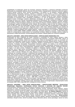 probabilidades, de distribuição, geratriz de momentos, esperança matemática, e esperança matemática condicional. Distribuições de probabilidade clássicas, Bernoulli, Binomial, Poisson, Hipergeométrica, Geométrica, Binomial negativa, Uniforme discreta, Uniforme, Gama, Normal, Qui-quadrado, t de Student e F de Snedecor. Variáveis aleatórias multidimensionais: distribuições conjuntas, marginais e condicionais do tipo discreto e contínuo; independência de variáveis aleatórias; distribuições de funções de vetores aleatórios; esperança de funções de vetores aleatórios; a distribuição normal multivariada. Lei dos grandes Números e o Teorema Central do Limite. Inferência Estatística. Amostragem de populações finitas: amostragem probabilística e os tipos de planejamento amostral; amostragem aleatória simples; amostragem aleatória estratificada; amostragem de conglomeradas; amostragem sistemática. Estimação por ponto e por intervalo: propriedades estatísticas de estimadores; viés, consistência e eficiência; métodos de estimação: frequências relativas, método de momentos, máxima verossimilhança, bayesiano, jacknife, bootstrap; teoria assintótica. Teste de hipóteses estatísticas: teoria de Neyman-Pearson; inferência estatística clássica no contexto de amostragem aleatória da distribuição normal; métodos não paramétricos: testes do sinal, da mediana, testes de postos de Wilcoxon, teste de Kruskal-Wallis e testes de postos em geral; testes de homogeneidade e independência; teste de Qui-quadrado e teste de Fisher. Regressão Linear e Não Linear: inferência estatística para modelos de regressão com erros normais; diagnóstico; medidas corretivas. mínimos quadrados generalizados. Regressão logística: estimação e inferência estatística para modelos logísticos. Análise de variância e de covariância. Análise de Séries Temporais: modelos ARMA, ARIMA e SARIMA; identificação, estimação, diagnóstico e previsão. Análise Multivariada: análise de correspondência; análise fatorial e de componentes principais; análise de correlação canônica; análise de agrupamento; análise discriminante. Controle estatístico de processos: métodos gráficos em controle de qualidade. 
ANALISTA JUDICIÁRIO – ÁREA APOIO ESPECIALIZADO – ESPECIALIDADE ENGENHARIA CIVIL 
Programação de obras. Engenharia de custos, orçamento e composição de custos unitários, parciais e totais: levantamento de quantidades. Planejamento e cronograma físico-financeiro, cronograma PERT-CPM. Cálculo do benefício e despesas indiretas. Cálculo dos encargos sociais. Índices de atualização de custos na construção civil. Topografia e terraplenagem; locação de obra; sondagens; instalações provisórias. Desenho técnico. Projeto e execução de obras civis. Canteiro de obras; proteção e segurança, depósito e armazenamento de materiais, equipamentos e ferramentas. Fundações. Escavações. Escoramentos. Estruturas metálicas, de madeira e de concreto; formas; armação; alvenaria estrutural; estruturas pré-fabricadas. Controle tecnológico. Argamassas. Alvenarias e revestimentos. Esquadrias. Coberturas. Pisos. Impermeabilização. Instalações prediais. Instalações elétricas. Instalações hidráulicas, de esgoto e de águas pluviais. Instalações de telefone e instalações especiais (proteção e vigilância, gás, ar comprimido, vácuo e água quente, sonorização). Materiais de construção civil. Aglomerantes – gesso, cal, cimento Portland. Agregados. Argamassa. Concreto: dosagem; tecnologia do concreto. Aço. Madeira. Materiais cerâmicos. Vidros. Tintas e vernizes. Mecânica dos solos. Empuxos de terra; estruturas de arrimo; estabilidade de taludes; estabilidade das fundações superficiais e estabilidade das fundações profundas. Análise estrutural. Esforços em uma seção: esforço normal, esforço cortante, torção e momento fletor. Relação entre esforços. Apoio e vínculos. Diagrama de esforços. Estudos das estruturas isostáticas (vigas simples, vigas Gerber, quadros, arcos e treliças); deformações e deslocamentos em estruturas isostáticas; linhas de influência em estruturas isostáticas; esforços sob ação de carregamento, variação de temperatura e movimentos nos apoios. Estudos das estruturas hiperestáticas; métodos dos esforços; método dos deslocamentos. Dimensionamento do concreto armado. Características mecânicas e reológicas do concreto. Tipos de aço para concreto armado; fabricação do aço; características mecânicas do aço; estados limites; aderência; ancoragem e emendas em barras de armação. Dimensionamento de seções retangulares sob flexão. Cisalhamento. Dimensionamento de peças de concreto armado submetidas a torção. Dimensionamento de pilares. Detalhamento de armação em concreto armado. Fiscalização. Acompanhamento da aplicação de recursos (medições, emissão de fatura etc.). Controle de materiais (cimento, agregados aditivos, concreto usinado, aço, madeira, materiais cerâmicos, vidro etc.). Ensaios de recebimento da obra. Controle de execução de obras e serviços. Documentação da obra: diários, documentos de legalização, ARTs. Legislação específica para obras de engenharia civil: normas da ABNT, noções da Lei n.º 10.257/2001 (denominada Estatuto da Cidade). Patologia das obras de engenharia civil. Engenharia de avaliações: legislação e normas, metodologia, níveis de rigor, laudos de avaliação. Segurança e higiene do trabalho. Norma Regulamentadora n.º 18. Prevenção e combate a incêndios. Incêndios. Proteção e prevenção física e química do fogo. O comportamento do fogo e a integridade estrutural. Sistemas de detecção e alarme de incêndios. Sistemas e equipamentos para o combate de incêndios. Acessibilidade de pessoas portadoras de deficiências a edificações, espaço, mobiliário e equipamentos urbanos – NBR 9050. Licitações e contratos da administração pública (Lei n.º 8.666/1993). Modalidades de licitação. Tipos de licitação. Fases de licitação. Elementos técnicos do edital de licitação: projeto básico, projeto executivo, orçamentos. Engenharia legal. NBR 13752. Perícias de engenharia na construção civil. Engenharia de avaliações: métodos; níveis de rigor; depreciação; fatores de homogeneização; desapropriações; laudos de avaliação (NBR 14653, antiga NBR 5676. Avaliação de Imóveis Urbanos). 
ANALISTA JUDICIÁRIO – ÁREA APOIO ESPECIALIZADO – ESPECIALIDADE MEDICINA Epidemiologia, fisiopatologia, diagnóstico, manifestações clínicas, tratamento e prevenção das seguintes doenças: Cardiovasculares: insuficiência cardíaca, insuficiência coronariana, arritmias cardíacas, doença reumática, 
aneurisma de aorta, insuficiência arterial periférica, tromboses venosas, hipertensão arterial sistêmica, choque; Respiratórias: insuficiência respiratória aguda, asma, tabagismo, doença pulmonar obstrutiva crônica, tromboembolismo pulmonar, pneumonias, câncer de pulmão, sinusite aguda, otite média aguda. Do Sistema Digestório: doença do refluxo gastro-esofágico, dispepsia funcional, úlcera péptica, colelitíase, diarreia aguda e crônica, pancreatite aguda e crônica, hepatites virais, doença hepática alcoólica, cirrose hepática, parasitoses intestinais, síndrome do intestino irritável, doenças intestinais inflamatórias, doença diverticular do cólon, tumores do cólon; Gênito-urinárias: insuficiência renal aguda e crônica, glomerulonefrites, síndrome nefrótica, distúrbios hidroeletrolíticos e ácido/básicos, nefrolitíase, infecção urinária, câncer de próstata, doença inflamatória pélvica, câncer ginecológico, câncer de mama,  