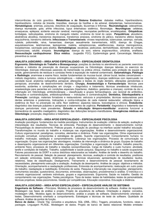 intercorrências do ciclo gravídico. Metabólicas e do Sistema Endócrino: diabetes mellitus, hipertireoidismo, hipotireoidismo, nódulos de tireoide, tireoidites, doenças da hipófise e da adrenal, dislipidemias, hemocromatose. Hematológicas: anemias, púrpuras, distúrbios de coagulação, leucemias e linfomas. Reumatológicas: osteoartrose, doença reumatoide, gota, artrite infecciosa, lupus eritematoso sistêmico, fibromialgia. Neurológicas: cefaleias, enxaquecas, epilepsia, acidente vascular cerebral, meningites, neuropatias periféricas, encefalopatias. Ortopédicas: lombalgias, radiculopatias, síndrome do manguito rotador, síndrome do túnel do carpo. Psiquiátricas: alcoolismo, abstinência alcoólica, transtornos depressivos, transtornos ansiosos, síndrome do pânico, transtorno afetivo bipolar, esquizofrenia, transtorno delirante. Infecciosas e Transmissíveis: viroses respiratórias, tuberculose, sarampo, varicela, rubéola, poliomielite, raiva, hanseníase, doenças sexualmente transmissíveis, AIDS, doença de Chagas, esquistossomose, leishmaniose, leptospirose, malária, estreptococcias, estafilococcias, doença meningocócica, toxoplasmose, vacinação para adultos. Dermatológicas: escabiose, pediculose, dermatofitoses, dermatite de contato, onicomicoses, celulite, erisipela. Imunológicas: doença do soro, edema angioneurótico, urticárias, anafilaxia. Ressuscitação cardiopulmonar. Ética médica. (sugestão FCC). Epidemiologia geral. Cancerologia. Medicina preventiva ou social. 
ANALISTA JUDICIÁRIO – ÁREA APOIO ESPECIALIZADO – ESPECIALIDADE ODONTOLOGIA 
Ergonomia, Odontologia do Trabalho e Biossegurança: posições do dentista no atendimento ao paciente; exercícios laborais e métodos de prevenção de doenças ocupacionais na Odontologia; doenças laborais no exercício da Odontologia; doenças infecciosas passiveis de transmissão na prática clínica, medidas para proteção da equipe de saúde, gerenciamento de resíduos e condutas frente à exposição de material contaminado. Estomatologia, Patologia e Radiologia: anamnese e exame físico, lesões fundamentais da mucosa bucal, câncer bucal, lesões cancerizáveis – método diagnóstico, cistos e tumores odontogênicos – método diagnóstico, doenças sistêmicas com repercussão na cavidade bucal, anatomia radiográfica periapical, alterações e lesões do órgão dentário, alterações periodontais e periapicais, anomalias de desenvolvimento dentário. Cirurgia, Anestesiologia e Farmacoterapia: técnicas para exodontia, acidentes e complicações em cirurgia – diagnóstico e tratamento, técnicas anestésicas intrabucais, anestesiologia para pacientes em condições especiais (hipertenso, diabético, gestantes e crianças), controle da dor e inflamação em Odontologia, antibioticoterapia – classificação e grupos farmacológicos, uso racional de antibiótico, indicações e contraindicações, antibioticoprofilaxia -- indicações e contraindicações. Dentística, Odontopediatria e Prevenção: cariologia, materiais forradores e restauradores: estrutura e propriedades, técnicas restauradoras para dentes anteriores e posteriores, Indicações e contra-indicações de cada material restaurador; utilização tópica e sistêmica do flúor na prevenção da cárie, flúor sistêmico: aspectos básicos, toxicológicos e clínicos. Endodontia: diagnóstico das doenças pulpares e periapicais e tratamentos de urgência. Periodontia: diagnóstico e tratamento das doenças periodontais mais prevalentes. Oclusão e articulação têmporo-mandibular: anatomia funcional e biomecânica do aparelho mastigatório; diagnóstico das disfunções temporo-mandibulares. Emergências médicas em Odontologia: prevenção, diagnóstico e tratamento. 
ANALISTA JUDICIÁRIO – ÁREA APOIO ESPECIALIZADO – ESPECIALIDADE PSICOLOGIA 
Avaliação psicológica: fundamentos da medida psicológica. Instrumentos de avaliação: critérios de seleção, avaliação e interpretação dos resultados. Técnicas de entrevista. Psicologia do desenvolvimento: o desenvolvimento normal. Psicopatologia do desenvolvimento. Práticas grupais. A atuação do psicólogo na interface saúde/ trabalho/ educação. Transformações no mundo do trabalho e mudanças nas organizações. Análise e desenvolvimento organizacional. Cultura organizacional: paradigmas, conceitos, elementos e dinâmica. Poder nas organizações. Clima organizacional: evolução conceitual, componentes e estratégias de gestão. Suporte organizacional. Comportamento humano no trabalho: motivação, satisfação e comprometimento. Liderança nas organizações. Processo de comunicação na organização. Grupos nas organizações: abordagens, modelos de intervenção e dinâmica de grupo. Equipes de trabalho e desempenho organizacional em diferentes organizações. Condições e organização do trabalho: trabalho prescrito, ambiente físico, processos de trabalho e relações socioprofissionais. Carga de trabalho e custo humano: atividade, tarefa e condições de trabalho. Trabalho, subjetividade e saúde psíquica. Segurança no trabalho e saúde ocupacional. Fatores psicossociais da DORT e outros distúrbios relacionados ao trabalho. Análise de tarefa e desenho do trabalho. Recrutamento de pessoal. Seleção de pessoal: planejamento, técnicas, avaliação e controle de resultados; preditores em seleção: entrevistas, testes, dinâmicas de grupo, técnicas situacionais; apresentação de resultados: laudos, relatórios, listas de classificação. Desligamento. Treinamento e desenvolvimento de pessoal: levantamento de necessidades, planejamento execução e avaliação. Avaliação de desempenho. Análise de cargos: objetivos e métodos. Orientação, acompanhamento e readaptação profissionais. Entrevista de acompanhamento; realocação em outro posto de trabalho; readaptação e reabilitação. Entrevista de saída. Pesquisa e intervenção nas organizações: planejamento, instrumentos (escalas, questionários, documentos, entrevistas, observações), procedimentos e análise. O indivíduo e o contexto organizacional: variáveis individuais, grupais e organizacionais. Ergonomia. Saúde no trabalho. Gestão de comportamento nas organizações. Testes psicológicos. Tipos de testes: testes de habilidades; testes de personalidade; técnicas projetivas; testes psicomotores. Gestão por competências. Educação corporativa. Educação a distância. 
ANALISTA JUDICIÁRIO – ÁREA APOIO ESPECIALIZADO – ESPECIALIDADE ANÁLISE DE SISTEMAS 
Engenharia de Software - Princípios. Modelos de processos de desenvolvimento de software. Análise de requisitos. Modelagem nas fases de análise e projeto. Projeto de arquitetura de software. Orientação a objetos: conceitos, modelagem UML. Modelos ágeis de desenvolvimento, análise e projeto de software. Desenvolvimento orientado a testes. Desenvolvimento orientado a comportamento. Estratégias e técnicas de teste de software. Qualidade de software. Análise de pontos de função. 
Banco de dados - Oracle 10g: conceitos e arquitetura. SQL (DML, DDL). Triggers, procedures, functions, views e packages. Linguagem PL/SQL. Modelagem de dados. Projeto de banco de dados relacional. Modelo entidade-  