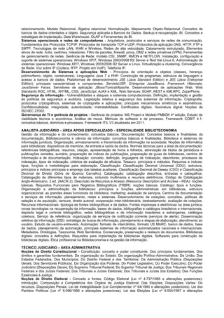 relacionamento. Modelo Relacional. Álgebra relacional. Normalização. Mapeamento Objeto-Relacional. Conceitos de bancos de dados orientados a objeto. Segurança aplicada a Bancos de Dados. Backup e recuperação. BI. Conceitos e estratégias de implantação, Data Warehouse, OLAP e Ferramentas de BI. 
Sistemas operacionais e redes de computadores - Arquitetura, protocolos e serviços de redes de comunicação. Fundamentos dos Protocolos TCP/IP. Protocolos de transporte TCP e UDP. Protocolos de aplicação DNS, HTTP, FTP e SMTP. Tecnologias de rede LAN, WAN e Wireless. Redes de alta velocidade. Cabeamento estruturado. Elementos ativos de rede: hubs, switches, roteadores. Filtro de pacotes, firewall, proxy, DMZ e redes privativas (VPN). Ferramentas de gerenciamento de redes. Gerência de Rede: modelo OSI, SNMP, RMON e NETFLOW. Instalação, configuração e suporte de sistemas operacionais: Windows XP/7, Windows 2003/2008 R2 Server e Red Hat Linux 6. Administração de sistemas operacionais: Windows XP/7, Windows 2003/2008 R2 Server e Linux. Virtualização e clustering. Convergência de Rede: Voz sobre IP (Codecs, RTP, Projeto em VoIP); Telefonia IP. 
Desenvolvimento de Sistemas e aplicações Web - Princípios da orientação a objetos (classes, herança, polimorfismo, objeto, construtores). Linguagens Java 7 e PHP: Construção de programas, estrutura da linguagem e acesso a bancos de dados. Plataformas de desenvolvimento JSE (Java Standard Edition) e JEE (Java Enterprise Edition): principais características e componentes. Servlets/JSP. Entreprise JavaBeans. Framework Hibernate. JavaServer Faces. Servidores de aplicação JBoss/Tomcat/Apache. Desenvolvimento de aplicações Web. Web Standards W3C. HTML, XHTML, CSS, JavaScript, AJAX e XML. Web Services: SOAP, REST e XMLRPC. Zope/Plone. 
Segurança da informação - Vulnerabilidades e ataques a sistemas computacionais. Definição, implantação e gestão de políticas de segurança e auditoria. Legislação relativa à segurança dos sistemas de informação. Criptografia, protocolos criptográficos, sistemas de criptografia e aplicações; principais mecanismos simétricos e assimétricos. Confidencialidade; integridade; autenticidade; irretratabilidade. Certificados digitais. Assinatura digital. Noções da ISO/IEC 27002. 
Governança de TI e gerência de projetos - Gerência de projetos: MS Project e Modelo PMBOK 4ª edição. Estudo de viabilidade técnica e econômica. Análise de riscos. Métricas de software e de processo. Framework COBIT 4.1: conceitos básicos, domínios e processos. Framework ITIL V3 atualizada em 2011. 
ANALISTA JUDICIÁRIO – ÁREA APOIO ESPECIALIZADO – ESPECIALIDADE BIBLIOTECONOMIA 
Gestão da informação e do conhecimento: conceitos básicos. Documentação: Conceitos básicos e finalidades da documentação. Biblioteconomia e ciência da informação: conceitos básicos e finalidades. Biblioteca e sistemas de informação jurídicos. Organização, armazenamento e transmissão da informação na sociedade. Noções de informática para bibliotecas: dispositivos de memória, de entrada e saída de dados. Normas técnicas para a área de documentação: referências bibliográficas, resumos, citação, apresentação de livros e folhetos, abreviação de títulos de periódicos e publicações seriadas, sumário, preparação de índices de publicações, preparação de guias de bibliotecas, centros de informação e de documentação. Indexação: conceito, definição, linguagens de indexação, descritores, processos de indexação, tipos de indexação, critérios de avaliação de eficácia. Tesauro: princípios e métodos. Resumos e índices: tipos, funções e metodologias para elaboração. Classificação: Classificação Decimal Universal (CDU): estrutura, princípios e índices principais e emprego das tabelas auxiliares. Classificação Decimal de Dewey (CDD) e Classificação Decimal de Direito (Dóris de Queiroz Carvalho). Catalogação: catalogação descritiva, entradas e cabeçalhos. Catalogação de diferentes tipos de materiais, incluindo multimeios e recursos eletrônicos. Código de Catalogação Anglo-Americano, 2.ed. (AACR 2). Descrição de Recursos e Acesso (Resource Description and Access - RDA): noções básicas. Requisitos Funcionais para Registros Bibliográficos (FRBR): noções básicas. Catálogo: tipos e funções. Organização e administração de bibliotecas: princípios e funções administrativas em bibliotecas, estrutura organizacional, as grandes áreas funcionais da biblioteca, marketing; avaliação de serviços. Centros de documentação e serviços de informação: planejamento, redes e sistemas. Desenvolvimento de coleções: conceitos, políticas de seleção e de aquisição, censura, direito autoral, cooperação inter-bibliotecária, desbastamento, avaliação de coleções. Recursos informacionais: tipologia de fontes bibliográficas e de dados. Fontes impressas e eletrônicas na área jurídica, novas tecnologias na recuperação da informação, bases de dados, bibliografias e catálogos brasileiros e internacionais, depósito legal e controle bibliográfico, redes bibliográficas e de informação brasileiras e estrangeiras, catálogos coletivos. Serviço de referência: organização de serviços de notificação corrente (serviços de alerta). Disseminação seletiva da informação (DSI): estratégia de busca de informação, planejamento e etapas de elaboração, atendimento ao usuário. Estudo de usuário-entrevista. Automação: formato de intercâmbio, formato US MARC, banco de dados, base de dados, planejamento da automação, principais sistemas de informação automatizados nacionais e internacionais. Metadados. Ontologias. Taxonomia. Web Semântica. Conservação, preservação e restauro de documentos. Bibliotecas digitais: conceitos e definições. Requisitos para implantação de bibliotecas digitais. Softwares para construção de bibliotecas digitais. Ética profissional na Biblioteconomia e na gestão da informação. 
TÉCNICO JUDICIÁRIO – ÁREA ADMINISTRATIVA 
Noções de Direito Constitucional - Constituição: conceito e poder constituinte. Dos princípios fundamentais. Dos direitos e garantias fundamentais. Da organização do Estado: Da organização Político-Administrativa; Da União; Dos Estados Federados; Dos Municípios; Do Distrito Federal e dos Territórios; Da Administração Pública (Disposições Gerais; Dos Servidores Públicos). Da Organização dos Poderes: Do Poder Legislativo; Do Poder Executivo; Do Poder Judiciário (Disposições Gerais; Do Supremo Tribunal Federal; Do Superior Tribunal de Justiça; Dos Tribunais Regionais Federais e dos Juízes Federais; Dos Tribunais e Juízes Eleitorais; Dos Tribunais e Juízes dos Estados); Das Funções Essenciais à Justiça. 
Noções de Direito Eleitoral - Conceito e fontes. Código Eleitoral (Lei nº 4.737/1965 e alterações posteriores): Introdução; Composição e Competência dos Órgãos da Justiça Eleitoral; Das Eleições; Disposições Várias: Do recursos; Disposições Penais. Lei de Inelegibilidade (Lei Complementar nº 64/1990 e alterações posteriores). Lei dos Partidos Políticos (Lei nº 9.096/1995 e alterações posteriores). Lei das Eleições (Lei nº 9.504/1997 e alterações  