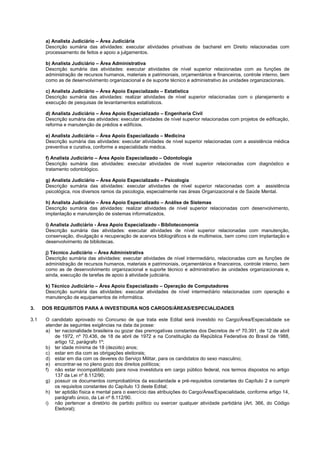 a) Analista Judiciário – Área Judiciária 
Descrição sumária das atividades: executar atividades privativas de bacharel em Direito relacionadas com processamento de feitos e apoio a julgamentos. 
b) Analista Judiciário – Área Administrativa 
Descrição sumária das atividades: executar atividades de nível superior relacionadas com as funções de administração de recursos humanos, materiais e patrimoniais, orçamentários e financeiros, controle interno, bem como as de desenvolvimento organizacional e de suporte técnico e administrativo às unidades organizacionais. 
c) Analista Judiciário – Área Apoio Especializado – Estatística 
Descrição sumária das atividades: realizar atividades de nível superior relacionadas com o planejamento e execução de pesquisas de levantamentos estatísticos. 
d) Analista Judiciário – Área Apoio Especializado – Engenharia Civil 
Descrição sumária das atividades: executar atividades de nível superior relacionadas com projetos de edificação, reforma e manutenção de prédios e edifícios. 
e) Analista Judiciário – Área Apoio Especializado – Medicina 
Descrição sumária das atividades: executar atividades de nível superior relacionadas com a assistência médica preventiva e curativa, conforme a especialidade médica. 
f) Analista Judiciário – Área Apoio Especializado – Odontologia 
Descrição sumária das atividades: executar atividades de nível superior relacionadas com diagnóstico e tratamento odontológico. 
g) Analista Judiciário – Área Apoio Especializado – Psicologia 
Descrição sumária das atividades: executar atividades de nível superior relacionadas com a assistência psicológica, nos diversos ramos da psicologia, especialmente nas áreas Organizacional e de Saúde Mental. 
h) Analista Judiciário – Área Apoio Especializado – Análise de Sistemas 
Descrição sumária das atividades: realizar atividades de nível superior relacionadas com desenvolvimento, implantação e manutenção de sistemas informatizados. 
i) Analista Judiciário - Área Apoio Especializado - Biblioteconomia 
Descrição sumária das atividades: executar atividades de nível superior relacionadas com manutenção, conservação, divulgação e recuperação de acervos bibliográficos e de multimeios, bem como com implantação e desenvolvimento de bibliotecas. 
j) Técnico Judiciário – Área Administrativa 
Descrição sumária das atividades: executar atividades de nível intermediário, relacionadas com as funções de administração de recursos humanos, materiais e patrimoniais, orçamentários e financeiros, controle interno, bem como as de desenvolvimento organizacional e suporte técnico e administrativo às unidades organizacionais e, ainda, execução de tarefas de apoio à atividade judiciária. 
k) Técnico Judiciário – Área Apoio Especializado – Operação de Computadores 
Descrição sumária das atividades: executar atividades de nível intermediário relacionadas com operação e manutenção de equipamentos de informática. 
3. DOS REQUISITOS PARA A INVESTIDURA NOS CARGOS/ÁREAS/ESPECIALIDADES 
3.1 O candidato aprovado no Concurso de que trata este Edital será investido no Cargo/Área/Especialidade se atender às seguintes exigências na data da posse: 
a) ter nacionalidade brasileira ou gozar das prerrogativas constantes dos Decretos de nº 70.391, de 12 de abril de 1972, nº 70.436, de 18 de abril de 1972 e na Constituição da República Federativa do Brasil de 1988, artigo 12, parágrafo 1º; 
b) ter idade mínima de 18 (dezoito) anos; 
c) estar em dia com as obrigações eleitorais; 
d) estar em dia com os deveres do Serviço Militar, para os candidatos do sexo masculino; 
e) encontrar-se no pleno gozo dos direitos políticos; 
f) não estar incompatibilizado para nova investidura em cargo público federal, nos termos dispostos no artigo 137 da Lei nº 8.112/90; 
g) possuir os documentos comprobatórios da escolaridade e pré-requisitos constantes do Capítulo 2 e cumprir os requisitos constantes do Capítulo 13 deste Edital; 
h) ter aptidão física e mental para o exercício das atribuições do Cargo/Área/Especialidade, conforme artigo 14, parágrafo único, da Lei nº 8.112/90. 
i) não pertencer a diretório de partido político ou exercer qualquer atividade partidária (Art. 366, do Código Eleitoral);  