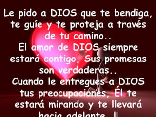Le pido a DIOS que te bendiga,
te guíe y te proteja a través
de tu camino..
El amor de DIOS siempre
estará contigo, Sus promesas
son verdaderas..
Cuando le entregues a DIOS
tus preocupaciones, Él te
estará mirando y te llevará
