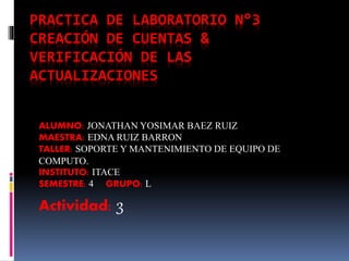 PRACTICA DE LABORATORIO N°3
CREACIÓN DE CUENTAS &
VERIFICACIÓN DE LAS
ACTUALIZACIONES
ALUMNO: JONATHAN YOSIMAR BAEZ RUIZ
MAESTRA: EDNA RUIZ BARRON
TALLER: SOPORTE Y MANTENIMIENTO DE EQUIPO DE
COMPUTO.
INSTITUTO: ITACE
SEMESTRE: 4 GRUPO: L
Actividad: 3
 