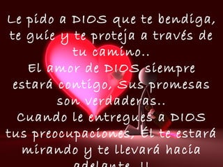 Le pido a DIOS que te bendiga,
te guíe y te proteja a través de
tu camino..
El amor de DIOS siempre
estará contigo, Sus promesas
son verdaderas..
Cuando le entregues a DIOS
tus preocupaciones, Él te estará
mirando y te llevará hacia